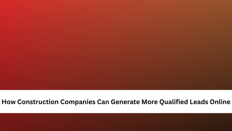How Construction Companies Can Generate More Qualified Leads Online