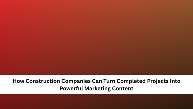 How Construction Companies Can Turn Completed Projects Into Powerful Marketing Content