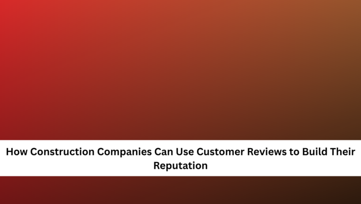 How Construction Companies Can Use Customer Reviews to Build Their Reputation