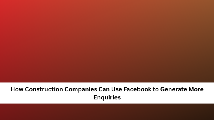 How Construction Companies Can Use Facebook to Generate More Enquiries