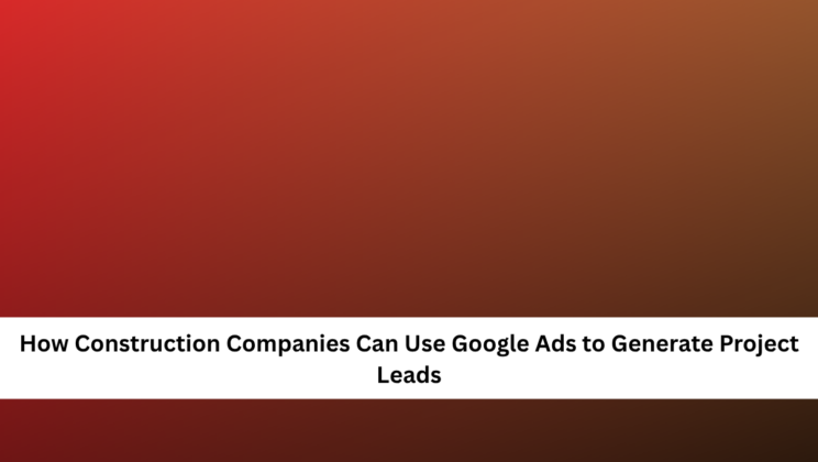 How Construction Companies Can Use Google Ads to Generate Project Leads