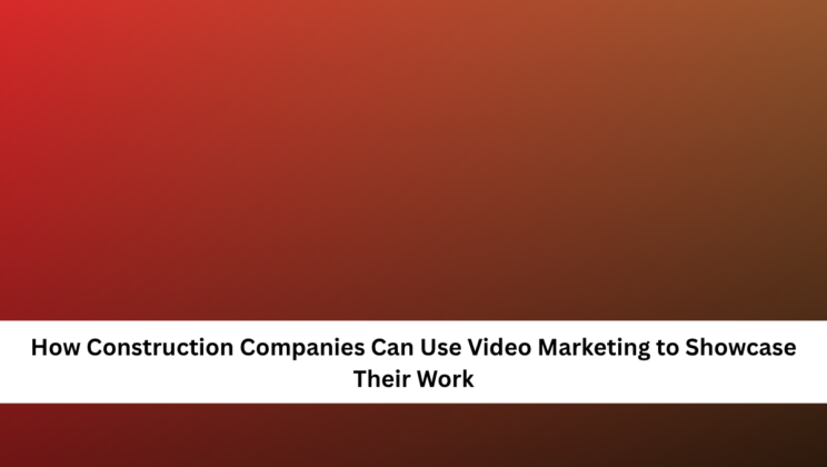 How Construction Companies Can Use Video Marketing to Showcase Their Work