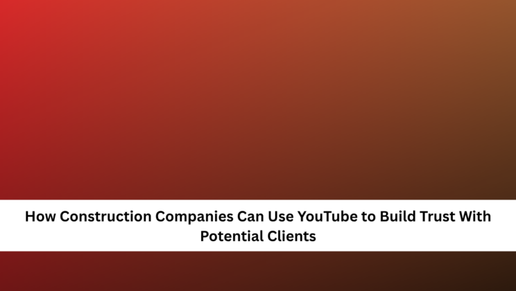 How Construction Companies Can Use YouTube to Build Trust With Potential Clients