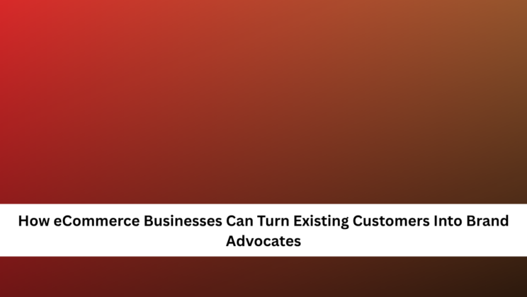 How eCommerce Businesses Can Turn Existing Customers Into Brand Advocates