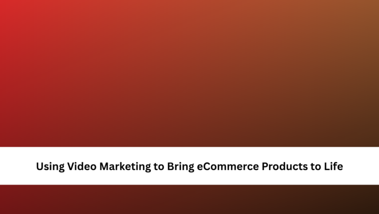 Using Video Marketing to Bring eCommerce Products to Life